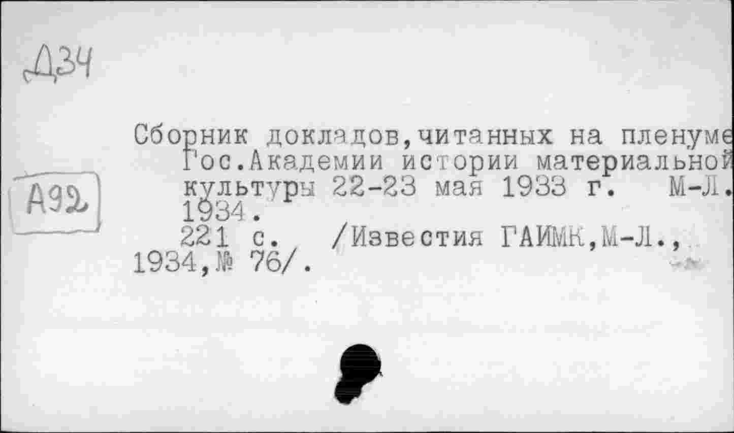 ﻿Д^ч
Сборник докладов,читанных на пленуме Гос.Академии истории материальной культуры 22-23 мая 1933 г. М-Л.
221 с. /Известия ГАИМК,М-Л., 1934,№ 76/.